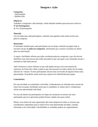Imagem e Ação
Categorias:
- Apresentação
- Quebra-Gelo
Objetivos:
Trabalhar a integração e descontração, sendo indicado também para processos seletivos.
Nº de Participantes:
de 10 a 20 participantes
Material:
Um envelope para cada participante, contendo uma papeleta onde estará escrita uma
palavra composta.
Desenrolar:
O facilitador distribui para cada participante um envelope contendo um papel onde se
encontra um par de palavras compostas, informando que o mesmo só poderá ser aberto
após sua autorização.
A seguir o facilitador informa que todos receberam palavras compostas e que eles devem
identificar uma outra pessoa que tenha uma palavra que seja igual a sua, formando um par e
sentando ao lado desta pessoa.
Após formarem os pares informa-se que cada dupla terá que criar uma maneira de
expressar, de forma não verbal, a palavra que eles possuem em mãos, dentro de um tempo
máximo de 1 minuto. Os dois participantes devem estar envolvidos de alguma forma nesta
apresentação. Só poderão sentar assim que a palavra for identificada pelo grupo.
Comentários:
Por esta atividade ser estimulante e divertida, é indicada para ser utilizada antes mesmo da
entrevista em grupo, facilitando assim que os candidatos se sintam mais à vontade para
iniciar uma apresentação individual.
No caso do número de participantes ser ímpar um assistente ou mesmo um outro
participante que já se apresentou poderá formar a dupla com quem sobrar.
Muitas vezes dentro de uma organização não temos disponíveis todos os recursos que
consideramos importantes para se desenvolver uma determinada atividade, contudo,
utilizando-se de criatividade e flexibilidade os resultados podem ser surpreendentes.
 