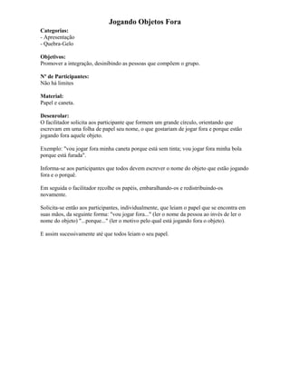 Jogando Objetos Fora
Categorias:
- Apresentação
- Quebra-Gelo
Objetivos:
Promover a integração, desinibindo as pessoas que compõem o grupo.
Nº de Participantes:
Não há limites
Material:
Papel e caneta.
Desenrolar:
O facilitador solicita aos participante que formem um grande círculo, orientando que
escrevam em uma folha de papel seu nome, o que gostariam de jogar fora e porque estão
jogando fora aquele objeto.
Exemplo: "vou jogar fora minha caneta porque está sem tinta; vou jogar fora minha bola
porque está furada".
Informa-se aos participantes que todos devem escrever o nome do objeto que estão jogando
fora e o porquê.
Em seguida o facilitador recolhe os papéis, embaralhando-os e redistribuindo-os
novamente.
Solicita-se então aos participantes, individualmente, que leiam o papel que se encontra em
suas mãos, da seguinte forma: "vou jogar fora..." (ler o nome da pessoa ao invés de ler o
nome do objeto) "...porque..." (ler o motivo pelo qual está jogando fora o objeto).
E assim sucessivamente até que todos leiam o seu papel.
 