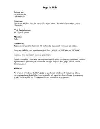 Jogo da Bola
Categorias:
- Apresentação
- Quebra-Gelo
Objetivos:
Apresentação, descontração, integração, aquecimento, levantamento de expectativas,
vitalizador.
Nº de Participantes:
até 15 participantes
Material:
Bola.
Desenrolar:
Todos os participantes ficam em pé, inclusive o facilitador, formando um círculo.
Em posse da bola, cada participante deve dizer: NOME, APELIDO e um "HOBBY".
Iniciando pelo facilitador, todos se apresentam.
Aquele que deixar cair a bola, passar para um participante que já se apresentou ou esquecer
algum item da apresentação, recebe um "castigo" imposto pelo grupo (imitar, cantar,
declamar, etc.).
Variação:
Ao invés do apelido ou "hobby", pode-se questionar: estado civil, número de filhos,
expectativa diante do trabalho (com uma palavra), o que tem de melhor de si para dar ao
grupo (em uma palavra). É importante haver, no mínimo, três questões.
 