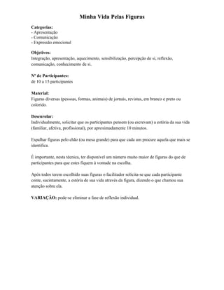 Minha Vida Pelas Figuras
Categorias:
- Apresentação
- Comunicação
- Expressão emocional
Objetivos:
Integração, apresentação, aquecimento, sensibilização, percepção de si, reflexão,
comunicação, conhecimento de si.
Nº de Participantes:
de 10 a 15 participantes
Material:
Figuras diversas (pessoas, formas, animais) de jornais, revistas, em branco e preto ou
colorido.
Desenrolar:
Individualmente, solicitar que os participantes pensem (ou escrevam) a estória da sua vida
(familiar, afetiva, profissional), por aproximadamente 10 minutos.
Espalhar figuras pelo chão (ou mesa grande) para que cada um procure aquela que mais se
identifica.
É importante, nesta técnica, ter disponível um número muito maior de figuras do que de
participantes para que estes fiquem à vontade na escolha.
Após todos terem escolhido suas figuras o facilitador solicita-se que cada participante
conte, sucintamente, a estória de sua vida através da figura, dizendo o que chamou sua
atenção sobre ela.
VARIAÇÃO: pode-se eliminar a fase de reflexão individual.
 