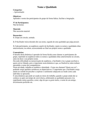 Nome e Qualidade
Categorias:
- Apresentação
Objetivos:
Aprender o nome dos participantes do grupo de forma lúdica; facilitar a integração.
Nº de Participantes:
Não há limites
Material:
Não necessita material
Desenrolar:
1. Grupo em círculo, sentado.
2. O facilitador inicia dizendo alto seu nome, seguido de uma qualidade que julga possuir.
3. Cada participante, na seqüência a partir do facilitador, repete os nomes e qualidades ditas
anteriormente, na ordem, acrescentando ao final seu próprio nome e qualidade.
Comentários:
O desafio desta dinâmica é aprender de forma lúcida como chamar os participantes do
grupo, repetindo na seqüência todos os nomes e qualidades ditas anteriormente no círculo,
antes de dizer o seu próprio nome.
Havendo dificuldade na memorização da seqüência, o facilitador e/ou o grupo auxiliam a
quem estiver falando, pois o importante nesta dinâmica é que, ao finalizá-la, todos tenham
aprendido o nome dos companheiros.
Nesta atividade, trabalha-se também a identidade - Como me chamam? Quem sou eu? -
podendo surgir apelidos carinhosos ou depreciativos. É importante que o facilitador esteja
atento no sentido de perceber e explorar o sentimento subjacente ao modo como cada
indivíduo se apresenta.
É uma dinâmica que pode ser usada no início do trabalho, quando o grupo ainda não se
conhece ou após um tempo de convivência, enfatizando as qualidades pessoais e/ou
englobando outras questões, como: algo de que se goste muito, o nome de um amigo,
divertimento preferido etc.
 