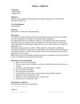 Nomes e Adjetivos
Categorias:
- Apresentação
- Quebra-Gelo
Objetivos:
Permitir a apresentação dos participantes de um grupo, destacando as características
individuais de cada um.
Nº de Participantes:
Não há limites
Material:
Questionário e caneta para cada participante.
Desenrolar:
O facilitador distribui o Questionário de Auto-definição as pessoas presentes, solicitando
que estas o respondam. Concedem-se dez minutos para responderem.
Em seguida distribuem-se as folhas de Adjetivos. Em seguida um por um se apresenta.
Enquanto cada um se apresenta, cada um do grupo deve dar cinco adjetivos à pessoa que
está se apresentando, preenchendo a folha Adjetivos com o nome da pessoa e os adjetivos
adequados à ela.
Após todas se apresentarem, recolher as folhas Adjetivos, procedendo a compilação
individual dos adjetivos e dando retorno. O facilitador lê os referidos adjetivos atribuídos a
cada uma das pessoas e fazendo um comentário sobre a forma pela qual as pessoas foram
percebidas, se reais ou não.
Obs.: Passar uma outra atividade ao grupo enquanto faz a compilação ou trazer na próxima
sessão. O facilitador deverá participar do processo.
Questionário de Auto-definição
1. Quem sou eu (nome, profissão)?
2. Onde eu estudo, onde eu trabalho, o que faço no trabalho, qual o meu objetivo nos
estudos?
3. O que faço além de trabalhar e estudar?
4. Sou comunicativo? Porque?
5. Sou uma pessoa observadora?
6. É importante para mim o que os outros pensam a meu respeito? Porque?
7. Quais são os meus objetivos de vida?
8. Quando eu solto a imaginação, o que costumo fazer?
9. O que mais me emociona na vida?
Formulário de Adjetivos
Nome da pessoa que está se apresentando:
_____________________
Adjetivos:
_____________________ ____________________
 