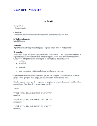 CONHECIMENTO
A Fonte
Categorias:
- Conhecimento
Objetivos:
Demonstrar a influência dos modelos mentais na interpretação dos fatos.
Nº de Participantes:
Não há limites
Material:
Papeletas com a frase para cada equipe , papel e caneta para os participantes.
Desenrolar:
Divide-se o grupo em quatro equipes menores e solicita-se a cada equipe que responda a
seguinte questão: Vocês receberam esta mensagem: ?Você anda trabalhando bastante?.
Como você interpretaria essa mensagem se ela lhe fosse transmitida por:
• médico;
• seu chefe;
• sua mãe;
• uma pessoa que está tentando tomar seu lugar na empresa.
O grupo deve discutir qual a impressão que a frase, dita pela pessoa indicada, deixa no
grupo, sendo que para cada grupo, um dos indicados acima disse a frase.
Escolhe-se um relator que deve repassar ao grupão a conclusão do grupo, sem identificar
quem disse a frase. Isto deve ser tarefa do grupão.
Frases:
"VOCÊ ANDA TRABALHANDO BASTANTE"
(médico)
"VOCÊ ANDA TRABALHANDO BASTANTE"
(seu chefe)
"VOCÊ ANDA TRABALHANDO BASTANTE"
(sua mãe)
 