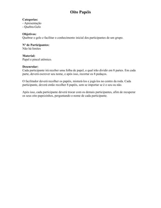Oito Papéis
Categorias:
- Apresentação
- Quebra-Gelo
Objetivos:
Quebrar o gelo e facilitar o conhecimento inicial dos participantes de um grupo.
Nº de Participantes:
Não há limites
Material:
Papel e pincel atômico.
Desenrolar:
Cada participante irá receber uma folha de papel, a qual irão dividir em 8 partes. Em cada
parte, deverá escrever seu nome, e após isso, recortar os 8 pedaços.
O facilitador deverá recolher os papéis, misturá-los e jogá-los no centro da roda. Cada
participante, deverá então recolher 8 papéis, sem se importar se é o seu ou não.
Após isso, cada participante deverá trocar com os demais participantes, afim de recuperar
os seus oito papeizinhos, perguntando o nome de cada participante.
 