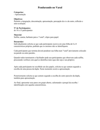 Pendurando no Varal
Categorias:
- Apresentação
Objetivos:
Permitir a integração, descontração, apresentação, percepção de si e do outro, reflexão e
auto-avaliação.
Nº de Participantes:
de 10 a 15 participantes
Material:
Sulfite, caneta, barbante para o "varal", clipes para papel.
Desenrolar:
Individualmente solicita-se que cada participante escreva em uma folha de 6 a 8
características próprias, pedindo que os mesmos não se identifiquem.
Cada participante que termina deverá pendurar sua folha num "varal" previamente colocado
na parede ou entre paredes.
Quando todos terminarem o facilitador pede aos participantes que observem cada sulfite,
procurando verificar com qual se identifica mais (que não seja o seu próprio).
Após cada participante ter escolhido um dos papéis, solicita-se que sentem segundo a
escolha de uma pessoa da dupla. Neste momento ocorre a apresentação.
Posteriormente solicita-se que sentem segundo a escolha do outro parceiro da dupla,
também para apresentação.
Ao final, apresentar seus pares em grupo aberto, salientando o porquê da escolha /
identificação com aquelas características.
 