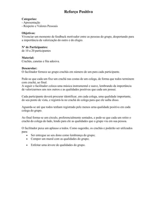 Reforço Positivo
Categorias:
- Apresentação
- Respeito e Valores Pessoais
Objetivos:
Vivenciar um momento de feedback motivador entre as pessoas do grupo, despertando para
a importância da valorização do outro e do elogio.
Nº de Participantes:
de 10 a 20 participantes
Material:
Crachás, canetas e fita adesiva.
Desenrolar:
O facilitador fornece ao grupo crachás em número de um para cada participante.
Pede-se que cada um fixe um crachá nas costas de um colega, de forma que todos terminem
com crachá, ao final.
A seguir o facilitador coloca uma música instrumental e suave, lembrando da importância
de valorizarmos uns nos outros e as qualidades positivas que cada um possui.
Cada participante deverá procurar identificar, em cada colega, uma qualidade importante,
do seu ponto de vista, e registrá-la no crachá do colega para que ele saiba disso.
Aguarda-se até que todos tenham registrado pelo menos urna qualidade positiva em cada
colega do grupo.
Ao final forma-se um círculo, preferencialmente sentados, e pede-se que cada um retire o
crachá do colega do lado, lendo para ele as qualidades que o grupo viu em sua pessoa.
O facilitador puxa um aplauso a todos. Como sugestão, os crachás e poderão ser utilizados
para:
• Ser entregue ao seu dono como lembrança do grupo;
• Compor um mural com as qualidades do grupo;
• Enfeitar uma árvore de qualidades do grupo.
 