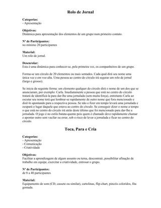 Rolo de Jornal
Categorias:
- Apresentação
Objetivos:
Dinâmica para apresentação dos elementos de um grupo num primeiro contato.
Nº de Participantes:
no mínimo 20 participantes
Material:
Um rolo de jornal.
Desenrolar:
Esta é uma dinâmica para conhecer-se, pela primeira vez, os companheiros de um grupo.
Forma-se um círculo de 20 elementos ou mais sentados. Cada qual dirá seu nome uma
única vez e em voz alta. Uma pessoa ao centro do círculo irá segurar um rolo de jornal
(largo e grosso).
Se inicia da seguinte forma: um elemento qualquer do círculo dirá o nome de um dos que se
anunciaram, por exemplo: Carla. Imediatamente a pessoa que está no centro do círculo
tratará de identificá-la para dar-lhe uma jornalada (sem muita força), entretanto Carla ao
escutar seu nome terá que lembrar-se rapidamente de outro nome que fora mencionado e
dizê-lo apontando para a respectiva pessoa. Se não o fizer em tempo levará uma jornalada e
ocupará o lugar daquele que estava ao centro do círculo. Se conseguir dizer o nome a tempo
o que está no centro do círculo irá atrás deste último que foi mencionado para dar-lhe a
jornalada. O jogo é no estilo batata-quente pois quem é chamado deve rapidamente chamar
e apontar outro sem vacilar ou errar, sob o risco de levar a jornalada e ficar no centro do
círculo.
Toca, Para e Cria
Categorias:
- Apresentação
- Comunicação
- Criatividade
Objetivos:
Facilitar a aprendizagem de algum assunto ou tema, descontrair, possibilitar afinação de
trabalho em equipe, exercitar a criatividade, entrosar o grupo.
Nº de Participantes:
de 8 a 40 participantes
Material:
Equipamento de som (CD, cassete ou similar), cartolinas, flip-chart, pincéis coloridos, fita
gomada.
 