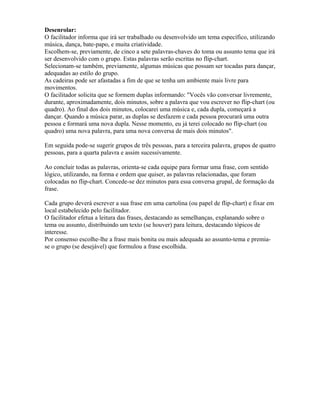 Desenrolar:
O facilitador informa que irá ser trabalhado ou desenvolvido um tema específico, utilizando
música, dança, bate-papo, e muita criatividade.
Escolhem-se, previamente, de cinco a sete palavras-chaves do toma ou assunto tema que irá
ser desenvolvido com o grupo. Estas palavras serão escritas no flip-chart.
Selecionam-se também, previamente, algumas músicas que possam ser tocadas para dançar,
adequadas ao estilo do grupo.
As cadeiras pode ser afastadas a fim de que se tenha um ambiente mais livre para
movimentos.
O facilitador solicita que se formem duplas informando: "Vocês vão conversar livremente,
durante, aproximadamente, dois minutos, sobre a palavra que vou escrever no flip-chart (ou
quadro). Ao final dos dois minutos, colocarei uma música e, cada dupla, começará a
dançar. Quando a música parar, as duplas se desfazem e cada pessoa procurará uma outra
pessoa e formará uma nova dupla. Nesse momento, eu já terei colocado no flip-chart (ou
quadro) uma nova palavra, para uma nova conversa de mais dois minutos".
Em seguida pode-se sugerir grupos de três pessoas, para a terceira palavra, grupos de quatro
pessoas, para a quarta palavra e assim sucessivamente.
Ao concluir todas as palavras, orienta-se cada equipe para formar uma frase, com sentido
lógico, utilizando, na forma e ordem que quiser, as palavras relacionadas, que foram
colocadas no flip-chart. Concede-se dez minutos para essa conversa grupal, de formação da
frase.
Cada grupo deverá escrever a sua frase em uma cartolina (ou papel de flip-chart) e fixar em
local estabelecido pelo facilitador.
O facilitador efetua a leitura das frases, destacando as semelhanças, explanando sobre o
tema ou assunto, distribuindo um texto (se houver) para leitura, destacando tópicos de
interesse.
Por consenso escolhe-lhe a frase mais bonita ou mais adequada ao assunto-tema e premia-
se o grupo (se desejável) que formulou a frase escolhida.
 