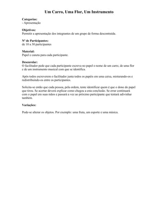 Um Carro, Uma Flor, Um Instrumento
Categorias:
- Apresentação
Objetivos:
Permitir a apresentação dos integrantes de um grupo de forma descontraída.
Nº de Participantes:
de 10 a 30 participantes
Material:
Papel e caneta para cada participante.
Desenrolar:
O facilitador pede que cada participante escreva no papel o nome de um carro, de uma flor
e de um instrumento musical com que se identifica.
Após todos escreverem o facilitador junta todos os papéis em uma caixa, misturando-os e
redistribuindo-os entre os participantes.
Solicita-se então que cada pessoa, pela ordem, tente identificar quem é que o dono do papel
que tirou. Se acertar deverá explicar como chegou a esta conclusão. Se errar continuará
com o papel em suas mãos e passará a vez ao próximo participante que tentará adivinhar
também.
Variações:
Pode-se alterar os objetos. Por exemplo: uma fruta, um esporte e uma música.
 