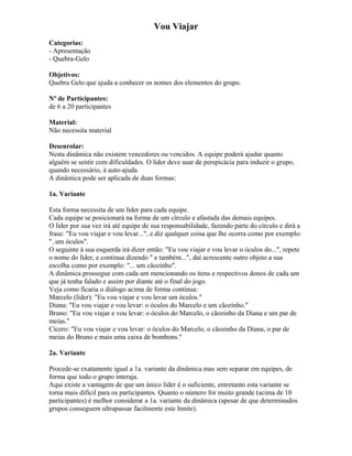 Vou Viajar
Categorias:
- Apresentação
- Quebra-Gelo
Objetivos:
Quebra Gelo que ajuda a conhecer os nomes dos elementos do grupo.
Nº de Participantes:
de 6 a 20 participantes
Material:
Não necessita material
Desenrolar:
Nesta dinâmica não existem vencedores ou vencidos. A equipe poderá ajudar quanto
alguém se sentir com dificuldades. O líder deve usar de perspicácia para induzir o grupo,
quando necessário, à auto-ajuda.
A dinâmica pode ser aplicada de duas formas:
1a. Variante
Esta forma necessita de um líder para cada equipe.
Cada equipe se posicionará na forma de um círculo e afastada das demais equipes.
O líder por sua vez irá até equipe de sua responsabilidade, fazendo parte do círculo e dirá a
frase: "Eu vou viajar e vou levar...", e diz qualquer coisa que lhe ocorra como por exemplo:
"..um óculos".
O seguinte à sua esquerda irá dizer então: "Eu vou viajar e vou levar o óculos do...", repete
o nome do líder, e continua dizendo " e também...", daí acrescente outro objeto a sua
escolha como por exemplo: "... um cãozinho".
A dinâmica prossegue com cada um mencionando os itens e respectivos donos de cada um
que já tenha falado e assim por diante até o final do jogo.
Veja como ficaria o diálogo acima de forma contínua:
Marcelo (líder): "Eu vou viajar e vou levar um óculos."
Diana: "Eu vou viajar e vou levar: o óculos do Marcelo e um cãozinho."
Bruno: "Eu vou viajar e vou levar: o óculos do Marcelo, o cãozinho da Diana e um par de
meias."
Cícero: "Eu vou viajar e vou levar: o óculos do Marcelo, o cãozinho da Diana, o par de
meias do Bruno e mais uma caixa de bombons."
2a. Variante
Procede-se exatamente igual a 1a. variante da dinâmica mas sem separar em equipes, de
forma que todo o grupo interaja.
Aqui existe a vantagem de que um único líder é o suficiente, entretanto esta variante se
torna mais difícil para os participantes. Quanto o número for muito grande (acima de 10
participantes) é melhor considerar a 1a. variante da dinâmica (apesar de que determinados
grupos conseguem ultrapassar facilmente este limite).
 