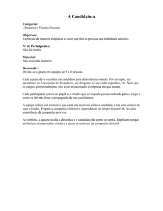 A Candidatura
Categorias:
- Respeito e Valores Pessoais
Objetivos:
Expressar de maneira simpática o valor que têm as pessoas que trabalham conosco.
Nº de Participantes:
Não há limites
Material:
Não necessita material
Desenrolar:
Divide-se o grupo em equipes de 5 a 8 pessoas.
Cada equipe deve escolher um candidato para determinada missão. Por exemplo, ser
presidente da Associação de Moradores, ser dirigente de um clube esportivo, etc. Note que
os cargos, propositalmente, não estão relacionados à empresa em que atuam.
Cada participante coloca no papel as virtudes que vê naquela pessoa indicada para o cargo e
como se deveria fazer a propaganda de sua candidatura.
A equipe coloca em comum o que cada um escreveu sobre o candidato e faz uma síntese de
suas virtudes. Prepara a campanha eleitoral e, dependendo do tempo disponível, faz uma
experiência da campanha prevista.
Ao término, a equipe avalia a dinâmica e o candidato diz como se sentiu. Explicam porque
atribuíram determinadas virtudes e como se sentiram na campanha eleitoral.
 