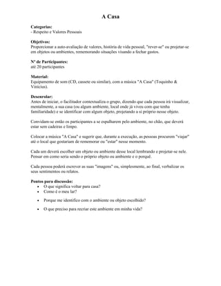 A Casa
Categorias:
- Respeito e Valores Pessoais
Objetivos:
Proporcionar a auto-avaliação de valores, história de vida pessoal, "rever-se" ou projetar-se
em objetos ou ambientes, rememorando situações visando a fechar gastos.
Nº de Participantes:
até 20 participantes
Material:
Equipamento de som (CD, cassete ou similar), com a música "A Casa" (Toquinho &
Vinícius).
Desenrolar:
Antes de iniciar, o facilitador contextualiza o grupo, dizendo que cada pessoa irá visualizar,
mentalmente, a sua casa (ou algum ambiente, local onde já viveu com que tenha
familiaridade) e se identificar com algum objeto, projetando a si próprio nesse objeto.
Convidam-se então os participantes a se espalharem pelo ambiente, no chão, que deverá
estar sem cadeiras e limpo.
Colocar a música "A Casa" e sugerir que, durante a execução, as pessoas procurem "viajar"
até o local que gostariam de rememorar ou "estar" nesse momento.
Cada um deverá escolher um objeto ou ambiente desse local lembrando e projetar-se nele.
Pensar em como seria sendo o próprio objeto ou ambiente e o porquê.
Cada pessoa poderá escrever as suas "imagens" ou, simplesmente, ao final, verbalizar os
seus sentimentos ou relatos.
Pontos para discussão:
• O que significa voltar para casa?
• Como é o meu lar?
• Porque me identifico com o ambiente ou objeto escolhido?
• O que preciso para recriar este ambiente em minha vida?
 