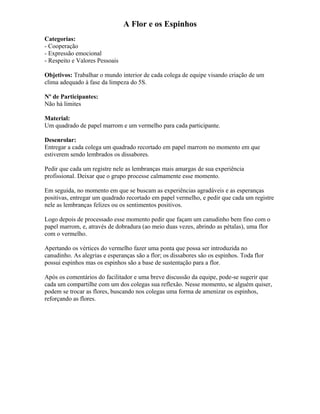 A Flor e os Espinhos
Categorias:
- Cooperação
- Expressão emocional
- Respeito e Valores Pessoais
Objetivos: Trabalhar o mundo interior de cada colega de equipe visando criação de um
clima adequado à fase da limpeza do 5S.
Nº de Participantes:
Não há limites
Material:
Um quadrado de papel marrom e um vermelho para cada participante.
Desenrolar:
Entregar a cada colega um quadrado recortado em papel marrom no momento em que
estiverem sendo lembrados os dissabores.
Pedir que cada um registre nele as lembranças mais amargas de sua experiência
profissional. Deixar que o grupo processe calmamente esse momento.
Em seguida, no momento em que se buscam as experiências agradáveis e as esperanças
positivas, entregar um quadrado recortado em papel vermelho, e pedir que cada um registre
nele as lembranças felizes ou os sentimentos positivos.
Logo depois de processado esse momento pedir que façam um canudinho bem fino com o
papel marrom, e, através de dobradura (ao meio duas vezes, abrindo as pétalas), uma flor
com o vermelho.
Apertando os vértices do vermelho fazer uma ponta que possa ser introduzida no
canudinho. As alegrias e esperanças são a flor; os dissabores são os espinhos. Toda flor
possui espinhos mas os espinhos são a base de sustentação para a flor.
Após os comentários do facilitador e uma breve discussão da equipe, pode-se sugerir que
cada um compartilhe com um dos colegas sua reflexão. Nesse momento, se alguém quiser,
podem se trocar as flores, buscando nos colegas uma forma de amenizar os espinhos,
reforçando as flores.
 