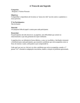 A Troca de um Segredo
Categorias:
- Respeito e Valores Pessoais
Objetivos:
Compartilhar a importância de levarmos os "pesos da vida" uns dos outros e ajudarmos o
nosso próximo.
Nº de Participantes:
Não há limites
Material:
Um pequena folha de papel e caneta para cada participante.
Desenrolar:
Os participantes deverão descrever, na papeleta, uma dificuldade que sentem no
relacionamento e que não gostariam de expor oralmente.
A papeleta deve ser dobrada de forma idêntica, e uma vez recolhida, o facilitador misturará
e distribuirá para cada participante, que assumirá o problema que está na papeleta como se
fosse ele mesmo o autor, esforçando-se por compreendê-lo.
Cada qual, por sua vez, lerá em voz alta o problema que estiver na papeleta, usando a 1ª
pessoa "eu" e fazendo as adaptações necessárias, dando a solução ao problema apresentado.
 