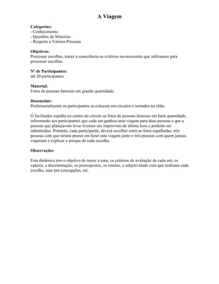 A Viagem
Categorias:
- Conhecimento
- Questões de Minorias
- Respeito e Valores Pessoais
Objetivos:
Processar escolhas, trazer à consciência os critérios inconscientes que utilizamos para
processar escolhas.
Nº de Participantes:
até 20 participantes
Material:
Fotos de pessoas famosas em grande quantidade.
Desenrolar:
Preferencialmente os participantes se colocam em círculos e sentados no chão.
O facilitador espalha no centro do círculo as fotos de pessoas famosas em farta quantidade,
informando aos participantes que cada um ganhou uma viagem para duas pessoas e que a
pessoas que planejavam levar tiveram um imprevisto de última hora e poderão ser
substituídas. Portanto, cada participante, deverá escolher entre as fotos espalhadas, três
pessoas com que teriam prazer em fazer esta viagem junto e três pessoas com quem jamais
viajariam e explicar o porque de cada escolha.
Observações
Esta dinâmica tem o objetivo de trazer a tona, os critérios de avaliação de cada um, os
valores, a discriminação, os pressupostos, os rótulos, a subjetividade com que realizam cada
escolha, suas pré-concepções, etc.
 