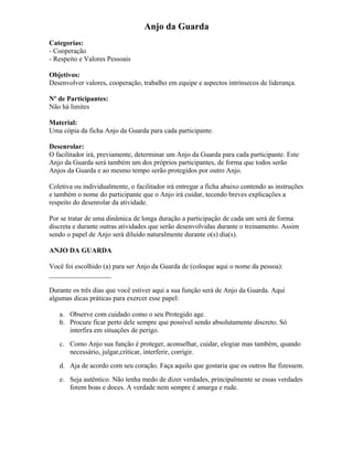 Anjo da Guarda
Categorias:
- Cooperação
- Respeito e Valores Pessoais
Objetivos:
Desenvolver valores, cooperação, trabalho em equipe e aspectos intrínsecos de liderança.
Nº de Participantes:
Não há limites
Material:
Uma cópia da ficha Anjo da Guarda para cada participante.
Desenrolar:
O facilitador irá, previamente, determinar um Anjo da Guarda para cada participante. Este
Anjo da Guarda será também um dos próprios participantes, de forma que todos serão
Anjos da Guarda e ao mesmo tempo serão protegidos por outro Anjo.
Coletiva ou individualmente, o facilitador irá entregar a ficha abaixo contendo as instruções
e também o nome do participante que o Anjo irá cuidar, tecendo breves explicações a
respeito do desenrolar da atividade.
Por se tratar de uma dinâmica de longa duração a participação de cada um será de forma
discreta e durante outras atividades que serão desenvolvidas durante o treinamento. Assim
sendo o papel de Anjo será diluído naturalmente durante o(s) dia(s).
ANJO DA GUARDA
Você foi escolhido (a) para ser Anjo da Guarda de (coloque aqui o nome da pessoa):
__________________
Durante os três dias que você estiver aqui a sua função será de Anjo da Guarda. Aqui
algumas dicas práticas para exercer esse papel:
a. Observe com cuidado como o seu Protegido age.
b. Procure ficar perto dele sempre que possível sendo absolutamente discreto. Só
interfira em situações de perigo.
c. Como Anjo sua função é proteger, aconselhar, cuidar, elogiar mas também, quando
necessário, julgar,criticar, interferir, corrigir.
d. Aja de acordo com seu coração. Faça aquilo que gostaria que os outros lhe fizessem.
e. Seja autêntico. Não tenha medo de dizer verdades, principalmente se essas verdades
forem boas e doces. A verdade nem sempre é amarga e rude.
 