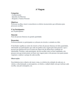 A Viagem
Categorias:
- Conhecimento
- Questões de Minorias
- Respeito e Valores Pessoais
Objetivos:
Processar escolhas, trazer à consciência os critérios inconscientes que utilizamos para
processar escolhas.
Nº de Participantes:
até 20 participantes
Material:
Fotos de pessoas famosas em grande quantidade.
Desenrolar:
Preferencialmente os participantes se colocam em círculos e sentados no chão.
O facilitador espalha no centro do círculo as fotos de pessoas famosas em farta quantidade,
informando aos participantes que cada um ganhou uma viagem para duas pessoas e que a
pessoas que planejavam levar tiveram um imprevisto de última hora e poderão ser
substituídas. Portanto, cada participante, deverá escolher entre as fotos espalhadas, três
pessoas com que teriam prazer em fazer esta viagem junto e três pessoas com quem jamais
viajariam e explicar o porque de cada escolha.
Observações
Esta dinâmica tem o objetivo de trazer a tona, os critérios de avaliação de cada um, os
valores, a discriminação, os pressupostos, os rótulos, a subjetividade com que realizam cada
escolha, suas pré-concepções, etc.
 