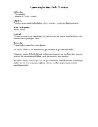 Apresentação Através de Gravuras
Categorias:
- Apresentação
- Respeito e Valores Pessoais
Objetivos:
Permitir a apresentação individual de valores pessoais e o exercício da comunicação.
Nº de Participantes:
Não há limites
Material:
Diversas gravuras, fotos ou desenhos recortados de revistas usadas; aparelho de som com
uma musica adequada para fundo.
Desenrolar:
Colocar todo o material no centro da sala.
Em círculo solicita-se aos participantes, que observem as gravuras espalhadas.
Enquanto a música de fundo é tocada pedir aos participantes que escolham duas gravuras:
uma que lhe transmita tranqüilidade e uma que transmita algo negativo.
Ao cessar a música solicitar que cada um que se apresente, individualmente, da forma que
melhor convier e, na seqüência, explique o porquê escolheu as gravuras e como se
identifica com elas.
 