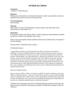 Atividade da Colheita
Categorias:
- Respeito e Valores Pessoais
Objetivos:
Proporcionar ao treinando um momento de retrospectiva sobre suas realizações e mostrar a
importância de deixarmos marca na vida das pessoas.
Nº de Participantes:
Não há limites
Material:
Papel sulfite ( nº igual ao de participantes), caneta ou lápis, uma música bem suave
(instrumental, de relaxamento, etc).
Desenrolar:
O facilitador distribui uma folha de sulfite e caneta ou lápis para cada participante, pedindo
que deixem o material, por enquanto, sobre a mesa.
Pede-se que os participantes fiquem sentados da forma mais confortável que conseguirem e
de olhos fechados.
Neste momento o facilitador coloca a música.
O facilitador informa:
"A partir deste momento vocês deverão deixar de lado o contexto social e todos os
problemas e tensões acumulados durante a semana. Pensem apenas no agora, pense em
você. Olhe para dentro de si e pense na sua vida , em toda sua trajetória até o momento
presente. Sua faculdade, sua vida profissional, a vida pessoal construída. Tudo o que você
realizou , todo sucesso alcançado. Ao pensar nisto, tente lembrar das pessoas especiais
que passaram por você na vida. Seu primeiro amigo na escola, seu primeiro namorado,
seu gerente. Ao lembrar destas pessoas, pense porque elas foram tão especiais para você.
Como marcaram sua vida? Qual aprendizado trouxeram? Pense apenas em sentimentos
bons, mas se alguma outra lembrança lhe ocorrer, procure lembrar qual aprendizado este
momento proporcionou.
(pausa por alguns minutos)
Agora comecem a abrir os olhos e se mexam na cadeira de maneira vagarosa, sem pressa.
Abram os olhos lentamente e, cada um no seu momento, tentem escrever na folha de sulfite
todos os sentimentos que vieram à mente. Todo o aprendizado, resultado deste tempo todo
de vida, acumulado por você e que recebeu contribuição de tantas pessoas importantes na
sua vida. (ex: amizade, amadurecimento, tolerância, proteção)."
Conforme forem terminando de escrever o facilitador pede que recortem em torno de cada
palavra escrita, orientando à todos para que coloquem os pedacinhos de papel no chão, em
volta de si.
 
