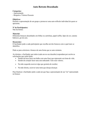 Auto Retrato Desenhado
Categorias:
- Apresentação
- Respeito e Valores Pessoais
Objetivos:
Permitir a apresentação de um grupo e promover uma auto-reflexão individual de quem se
apresenta.
Nº de Participantes:
Não há limites
Material:
Diferentes bonecos desenhados em folhas ou cartolinas, papel sulfite, lápis de cor, canetas
hidrocor, giz de cera.
Desenrolar:
O facilitador pede a cada participante que escolha um dos bonecos com o qual mais se
identifica.
Pede-se para colorirem o boneco de uma forma que se auto-retratem.
Ao término, o facilitador que todos (cada um no seu desenho) respondam por escrito as
solicitações que serão feitas:
• Saindo da boca fazer um balão com uma frase que represente seu lema de vida;
• Saindo do coração fazer uma seta indicando 3 dos seus valores;
• Na mão esquerda escrever algo que gostaria de receber;
• Na mão direita, escrever uma meta que deseja alcançar.
Para finalizar o facilitador pede a cada um que faça a apresentação de seu "eu" representado
no boneco
 
