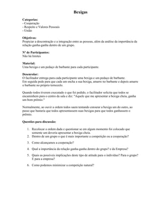 Bexigas
Categorias:
- Cooperação
- Respeito e Valores Pessoais
- União
Objetivos:
Propiciar a descontração e a integração entre as pessoas, além da análise da importância da
relação ganha-ganha dentro de um grupo.
Nº de Participantes:
Não há limites
Material:
Uma bexiga e um pedaço de barbante para cada participante.
Desenrolar:
O facilitador entrega para cada participante uma bexiga e um pedaço de barbante.
Em seguida pede para que cada um encha a sua bexiga, amarre no barbante e depois amarre
o barbante no próprio tornozelo.
Quando todos tiverem executado o que foi pedido, o facilitador solicita que todos se
encaminhem para o centro da sala e diz: "Aquele que me apresentar a bexiga cheia, ganha
um bom prêmio."
Normalmente, ao ouvir a ordem todos saem tentando estourar a bexiga um do outro, ao
passo que bastaria que todos apresentassem suas bexigas para que todos ganhassem o
prêmio.
Questões para discussão:
1. Recolocar a ordem dada e questionar se em algum momento foi colocado que
somente um deveria apresentar a bexiga cheia.
2. Dentro de um grupo o que é mais importante a competição ou a cooperação?
3. Como alcançamos a cooperação?
4. Qual a importância da relação ganha-ganha dentro do grupo? e da Empresa?
5. Quais as possíveis implicações deste tipo de atitude para o indivíduo? Para o grupo?
E para a empresa?
6. Como podemos minimizar a competição natural?
 