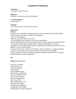Caminhos Profissionais
Categorias:
- Respeito e Valores Pessoais
Objetivos:
Perceber os valores pessoais dos participantes.
Nº de Participantes:
Não há limites
Material:
Uma cópia do texto ou um CD com toca CD.
Desenrolar:
O louco
No pátio de um manicômio encontrei um jovem com rosto pálido, bonito e transtornado.
Sentei-me junto a ele sobre a banqueta e lhe perguntei:
- Por que você está aqui?
Olhou-me com olhar atônito e me disse:
- É uma pergunta pouco oportuna a tua, mas vou respondê-la.
Meu pai queria fazer de mim um retrato dele mesmo, e assim também meu tio. Minha mãe
via em mim a imagem de seu ilustre genitor. Minha irmã me apontava o marido,
marinheiro, como o modelo perfeito para ser seguido. Meu irmão pensava que eu devia ser
idêntico a ele: um vitorioso atleta.
E mesmo meus mestres, o doutor em filosofia, o maestro de música e o orador, eram bem
convictos: cada um queria que eu fosse o reflexo de seu vulto em um espelho.
Por isso vim para cá.Acho o ambiente mais sadio. Aqui pelo menos posso ser eu mesmo?
(Kahlil Gibran. Para além das palavras).
OU
Fábrica (Renato Russo)
Nosso dia vai chegar
Teremos nossa vez
Não é pedir demais:
Quero justiça,
Quero trabalhar em paz
Não é muito o que lhe peço
Eu quero trabalho honesto
Em vez de escravidão
Deve haver algum lugar
Onde o mais forte
Não consegue escravizar
Quem não tem chance
De onde vem a indiferença
Temperada a ferro e fogo?
Quem guarda os portões da fábrica?
 