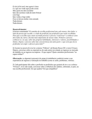 O céu já foi azul, mas agora é cinza
E o que era verde aqui já não existe
Mas quem me dera acreditar
Que não acontece nada de tanto brincar
com fogo
Que venha o fogo então
Esse ar deixou minha vista cansada
Nada demais
Nada demais.
Desenvolvimento:
1.Iniciar comentando "O caminho da escolha profissional tem, pelo menos, dois lados: o
lado da pessoa que escolhe, e o lado da profissão (ou profissões) que serão escolhidas.
Para que a escolha seja a mais acertada possível, é preciso ?conversar? e conhecer estes
dois lados da, talvez, decisão mais importante de nossas vidas. Primeiro é preciso
conhecer-se, ou seja, saber das próprias habilidades, interesses e valores, possibilidades e
limites. Depois, é preciso saber das características da outra parte: o que será que ela (a
profissão) vai exigir e oferecer para mim?"
2. Escutar (se possível) e/ou ler a música "Fábrica", de Renato Russo OU o texto O louco.
Depois, conversar sobre as expectativas de cada um(a) em relação ao ingresso no mercado
de trabalho ou ao ingresso na empresa . O que espero? Quais caminhos profissionais "eu
espero trilhar?"
Observação: se alguma(s) pessoa(s) do grupo já trabalha(m), pode(m) contar a sua
experiência de ingresso e realização no trabalho (como se sente, problemas, vitórias).
3. Cada participante fala sobre a profissão ou profissões que gostaria de ter e se a crônica
"O louco", tiver sido usada, conversar sobre a influência dos adultos, sobretudo, os pais, na
sua escolha profissional. Em que ajudou? Em que atrapalhou?
 