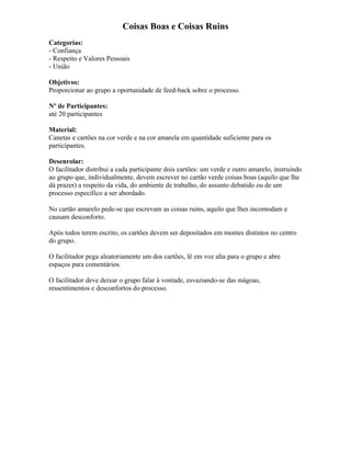 Coisas Boas e Coisas Ruins
Categorias:
- Confiança
- Respeito e Valores Pessoais
- União
Objetivos:
Proporcionar ao grupo a oportunidade de feed-back sobre o processo.
Nº de Participantes:
até 20 participantes
Material:
Canetas e cartões na cor verde e na cor amarela em quantidade suficiente para os
participantes.
Desenrolar:
O facilitador distribui a cada participante dois cartões: um verde e outro amarelo, instruindo
ao grupo que, individualmente, devem escrever no cartão verde coisas boas (aquilo que lhe
dá prazer) a respeito da vida, do ambiente de trabalho, do assunto debatido ou de um
processo específico a ser abordado.
No cartão amarelo pede-se que escrevam as coisas ruins, aquilo que lhes incomodam e
causam desconforto.
Após todos terem escrito, os cartões devem ser depositados em montes distintos no centro
do grupo.
O facilitador pega aleatoriamente um dos cartões, lê em voz alta para o grupo e abre
espaços para comentários.
O facilitador deve deixar o grupo falar à vontade, esvaziando-se das mágoas,
ressentimentos e desconfortos do processo.
 