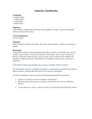 Anúncios Classificados
Categorias:
- Comunicação
- Conhecimento
- Criatividade
- Quebra-Gelo
Objetivos:
Apresentação, indicado para início de curso, ajudando a romper o gelo e despertando
interesse de uns pelos outros.
Nº de Participantes:
Não há limites
Material:
Papel e canetas coloridas para todos, fita adesiva para prender os anúncios na parede ou
quadro.
Desenrolar:
O facilitador entrega a cada participante uma folha em branco, solicitando que, em dez
minutos, cada um deve escrever um Anúncio Classificado, como os que se vêem nos
jornais, oferecendo algum serviço, curso ou outra coisa.O anúncio terá o objetivo de
anunciar a própria pessoa por intermédio de um produto ou serviço com o qual ela se
identifica.
O facilitador informa que ninguém deve escrever o próprio nome no anúncio.
Os classificados deverão ser afixados na parede e os participantes poderão lê-los durante
alguns minutos, tentando descobrir quem são as pessoas anunciadas.
Ao final o facilitador conduz uma discussão dirigida perguntando inicialmente:
• Quem se reconheceu através do anúncio classificado?
• Quantas pessoas pensavam se conhecer e descobriram que não se conheciam
direito?
• Como cada um se sentiu, vendo seu anúncio classificado sendo lido pelos outros?
 