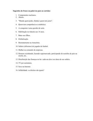 Sugestões de frases ou palavras para as cartelas:
1. Componentes nucleares.
2. Aborto.
3. "Manda quem pode, obedece quem tem juízo".
4. Quem tem competência se estabelece.
5. A conquista é uma questão de sorte.
6. Habilitação no trânsito aos 16 anos.
7. Bater nos filhos.
8. Globalização.
9. Desmatamento na Amazônia.
10. Salário (altíssimo) de jogador de futebol.
11. Mulher no comando de empresas.
12. Homem cozinhando, fazendo supermercado, participando de reuniões de pais na
escola, etc..
13. Distribuição das finanças no lar: cada um deve ser dono do seu salário.
14. TV por assinatura.
15. Sexo na Internet.
16. Infidelidade: os direitos são iguais?
 