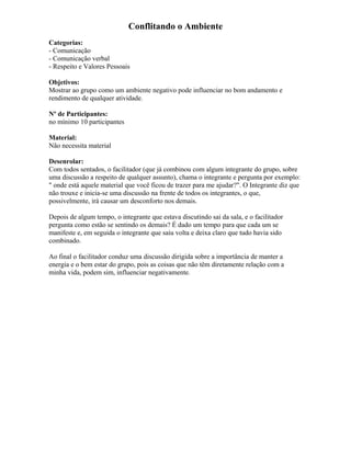 Conflitando o Ambiente
Categorias:
- Comunicação
- Comunicação verbal
- Respeito e Valores Pessoais
Objetivos:
Mostrar ao grupo como um ambiente negativo pode influenciar no bom andamento e
rendimento de qualquer atividade.
Nº de Participantes:
no mínimo 10 participantes
Material:
Não necessita material
Desenrolar:
Com todos sentados, o facilitador (que já combinou com algum integrante do grupo, sobre
uma discussão a respeito de qualquer assunto), chama o integrante e pergunta por exemplo:
" onde está aquele material que você ficou de trazer para me ajudar?". O Integrante diz que
não trouxe e inicia-se uma discussão na frente de todos os integrantes, o que,
possivelmente, irá causar um desconforto nos demais.
Depois de algum tempo, o integrante que estava discutindo sai da sala, e o facilitador
pergunta como estão se sentindo os demais? É dado um tempo para que cada um se
manifeste e, em seguida o integrante que saiu volta e deixa claro que tudo havia sido
combinado.
Ao final o facilitador conduz uma discussão dirigida sobre a importância de manter a
energia e o bem estar do grupo, pois as coisas que não têm diretamente relação com a
minha vida, podem sim, influenciar negativamente.
 