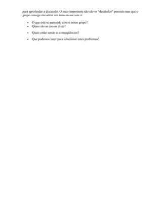 para aprofundar a discussão. O mais importante não são os "desabafos" pessoais mas que o
grupo consiga encontrar um rumo no tocante à:
• O que está se passando com o nosso grupo?
• Quais são as causas disso?
• Quais estão sendo as conseqüências?
• Que podemos lazer para solucionar estes problemas?
 