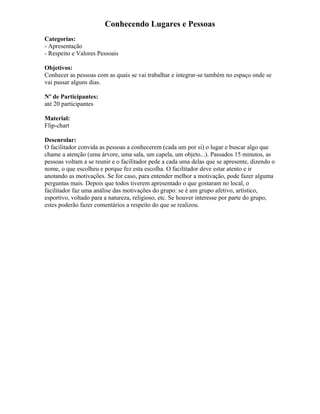 Conhecendo Lugares e Pessoas
Categorias:
- Apresentação
- Respeito e Valores Pessoais
Objetivos:
Conhecer as pessoas com as quais se vai trabalhar e integrar-se também no espaço onde se
vai passar alguns dias.
Nº de Participantes:
até 20 participantes
Material:
Flip-chart
Desenrolar:
O facilitador convida as pessoas a conhecerem (cada um por si) o lugar e buscar algo que
chame a atenção (uma árvore, uma sala, um capela, um objeto...). Passados 15 minutos, as
pessoas voltam a se reunir e o facilitador pede a cada uma delas que se apresente, dizendo o
nome, o que escolheu e porque fez esta escolha. O facilitador deve estar atento e ir
anotando as motivações. Se for caso, para entender melhor a motivação, pode fazer alguma
perguntas mais. Depois que todos tiverem apresentado o que gostaram no local, o
facilitador faz uma análise das motivações do grupo: se é um grupo afetivo, artístico,
esportivo, voltado para a natureza, religioso, etc. Se houver interesse por parte do grupo,
estes poderão fazer comentários a respeito do que se realizou.
 
