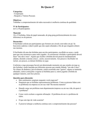 De Quem é?
Categorias:
- Cooperação
- Respeito e Valores Pessoais
Objetivos:
Trabalhar o comprometimento de todos necessário à melhoria contínua da qualidade.
Nº de Participantes:
de 6 a 30 participantes
Material:
10 a 15 bolinhas, feitas de papel amassado, de ping-pong preferencialmente de cores
diferentes) ou de petecas.
Desenrolar:
O facilitador solicita aos participantes que formem um círculo com todos em pé. Se
houverem cadeiras o ideal é pedir que elas sejam afastadas a fim de que ninguém esbarre
nas mesmas.
O facilitador dá uma das bolinhas para um dos participantes, escolhido ao acaso, e pede
para que este arremesse-a para outro jogador. Ao arremessar a bolinha o participante deverá
dizer "isto não é meu". Aquele que receber a bolinha deverá passá-la imediatamente
adiante, dizendo a mesma coisa e , assim, sucessivamente. Aos poucos o facilitador irá
incluir, aos poucos, as demais bolinhas no jogo.
Conforme o jogo prossegue haverá um determinado momento em que estarão em jogo as
dez bolinhas, sendo lançadas por diferentes pessoas que estarão falando “isto não é meu”.
No clímax da dinâmica, provavelmente, estará ocorrendo uma "guerra": alguns se manterão
afastados, outros começarão a segurar as bolinhas para si, outros jogarão a bolinha de
qualquer maneira, sem foco preciso.
Questões para discussão:
• Que sentimentos surgiram enquanto vocês jogavam?
• Imaginem que as bolinhas representassem problemas. Como as pessoas lidam com
os problemas na empresa ou em sua vida? Da mesma maneira?
• Quando surge um problema num departamento/empresa ou em sua vida, de quem é
o problema?
• Como vocês avaliam a seguinte afirmação : O problema de um é o problema de
todos.
• O que este tipo de visão acarreta?
• É possível almejar a melhoria contínua sem o comprometimento das pessoas?
 