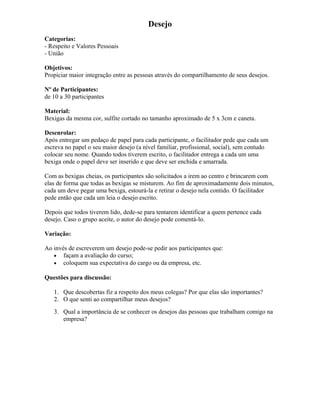 Desejo
Categorias:
- Respeito e Valores Pessoais
- União
Objetivos:
Propiciar maior integração entre as pessoas através do compartilhamento de seus desejos.
Nº de Participantes:
de 10 a 30 participantes
Material:
Bexigas da mesma cor, sulfite cortado no tamanho aproximado de 5 x 3cm e caneta.
Desenrolar:
Após entregar um pedaço de papel para cada participante, o facilitador pede que cada um
escreva no papel o seu maior desejo (a nível familiar, profissional, social), sem contudo
colocar seu nome. Quando todos tiverem escrito, o facilitador entrega a cada um uma
bexiga onde o papel deve ser inserido e que deve ser enchida e amarrada.
Com as bexigas cheias, os participantes são solicitados a irem ao centro e brincarem com
elas de forma que todas as bexigas se misturem. Ao fim de aproximadamente dois minutos,
cada um deve pegar uma bexiga, estourá-la e retirar o desejo nela contido. O facilitador
pede então que cada um leia o desejo escrito.
Depois que todos tiverem lido, dede-se para tentarem identificar a quem pertence cada
desejo. Caso o grupo aceite, o autor do desejo pode comentá-lo.
Variação:
Ao invés de escreverem um desejo pode-se pedir aos participantes que:
• façam a avaliação do curso;
• coloquem sua expectativa do cargo ou da empresa, etc.
Questões para discussão:
1. Que descobertas fiz a respeito dos meus colegas? Por que elas são importantes?
2. O que senti ao compartilhar meus desejos?
3. Qual a importância de se conhecer os desejos das pessoas que trabalham comigo na
empresa?
 