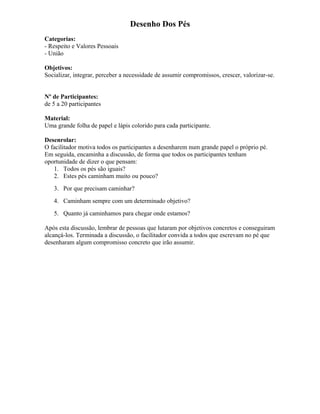 Desenho Dos Pés
Categorias:
- Respeito e Valores Pessoais
- União
Objetivos:
Socializar, integrar, perceber a necessidade de assumir compromissos, crescer, valorizar-se.
Nº de Participantes:
de 5 a 20 participantes
Material:
Uma grande folha de papel e lápis colorido para cada participante.
Desenrolar:
O facilitador motiva todos os participantes a desenharem num grande papel o próprio pé.
Em seguida, encaminha a discussão, de forma que todos os participantes tenham
oportunidade de dizer o que pensam:
1. Todos os pés são iguais?
2. Estes pés caminham muito ou pouco?
3. Por que precisam caminhar?
4. Caminham sempre com um determinado objetivo?
5. Quanto já caminhamos para chegar onde estamos?
Após esta discussão, lembrar de pessoas que lutaram por objetivos concretos e conseguiram
alcançá-los. Terminada a discussão, o facilitador convida a todos que escrevam no pé que
desenharam algum compromisso concreto que irão assumir.
 