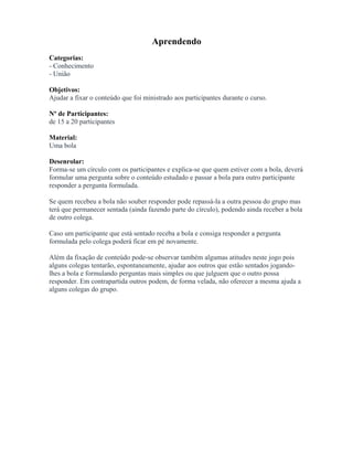 Aprendendo
Categorias:
- Conhecimento
- União
Objetivos:
Ajudar a fixar o conteúdo que foi ministrado aos participantes durante o curso.
Nº de Participantes:
de 15 a 20 participantes
Material:
Uma bola
Desenrolar:
Forma-se um círculo com os participantes e explica-se que quem estiver com a bola, deverá
formular uma pergunta sobre o conteúdo estudado e passar a bola para outro participante
responder a pergunta formulada.
Se quem recebeu a bola não souber responder pode repassá-la a outra pessoa do grupo mas
terá que permanecer sentada (ainda fazendo parte do círculo), podendo ainda receber a bola
de outro colega.
Caso um participante que está sentado receba a bola e consiga responder a pergunta
formulada pelo colega poderá ficar em pé novamente.
Além da fixação de conteúdo pode-se observar também algumas atitudes neste jogo pois
alguns colegas tentarão, espontaneamente, ajudar aos outros que estão sentados jogando-
lhes a bola e formulando perguntas mais simples ou que julguem que o outro possa
responder. Em contrapartida outros podem, de forma velada, não oferecer a mesma ajuda a
alguns colegas do grupo.
 