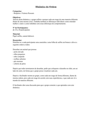 Dinâmica da Ordem
Categorias:
- Respeito e Valores Pessoais
Objetivos:
Através desta dinâmica, o grupo reflete o porque cada um reage de uma maneira diferente
diante de uma mesma coisa. Trabalha também as diferenças individuais como entender
melhor o outro e como trabalhar com essas diferenças de comportamento.
Nº de Participantes:
de 10 a 30 participantes
Material:
Papel sulfite, caneta hidrocor.
Desenrolar:
Distribui-se a cada participante uma canetinha e uma folha de sulfite em branco e dá-se a
seguinte ordem a todos:
Desenhar um animal que possua:
- porte elevado
- olhos pequenos
- rabo comprido
- orelhas salientes
- pés enormes
- coberto de pelos
Depois que todos terminarem de desenhar, pedir que coloquem o desenho no chão, um ao
lado do outro, de forma que o grupo possa visualizar cada um.
Depois o facilitador mostra ao grupo, como cada um reage de forma diferente, diante da
mesma ordem, pois cada um reage de acordo com suas experiências, e que cada um vê o
mundo de maneira diferente.
O facilitador abre uma discussão para que o grupo comente o que aprendeu com esta
dinâmica.
 