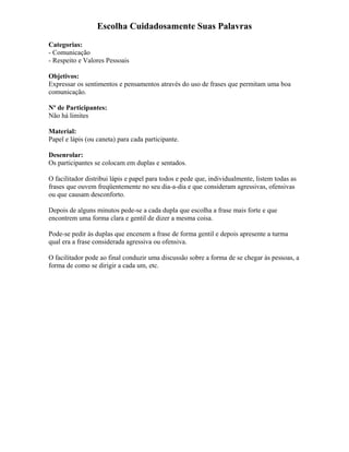 Escolha Cuidadosamente Suas Palavras
Categorias:
- Comunicação
- Respeito e Valores Pessoais
Objetivos:
Expressar os sentimentos e pensamentos através do uso de frases que permitam uma boa
comunicação.
Nº de Participantes:
Não há limites
Material:
Papel e lápis (ou caneta) para cada participante.
Desenrolar:
Os participantes se colocam em duplas e sentados.
O facilitador distribui lápis e papel para todos e pede que, individualmente, listem todas as
frases que ouvem freqüentemente no seu dia-a-dia e que consideram agressivas, ofensivas
ou que causam desconforto.
Depois de alguns minutos pede-se a cada dupla que escolha a frase mais forte e que
encontrem uma forma clara e gentil de dizer a mesma coisa.
Pode-se pedir às duplas que encenem a frase de forma gentil e depois apresente a turma
qual era a frase considerada agressiva ou ofensiva.
O facilitador pode ao final conduzir uma discussão sobre a forma de se chegar às pessoas, a
forma de como se dirigir a cada um, etc.
 