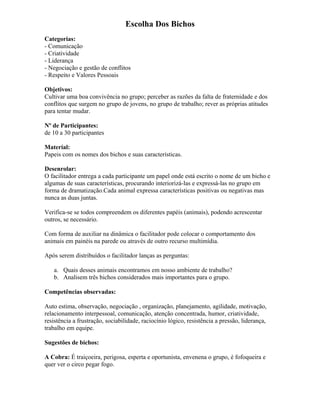 Escolha Dos Bichos
Categorias:
- Comunicação
- Criatividade
- Liderança
- Negociação e gestão de conflitos
- Respeito e Valores Pessoais
Objetivos:
Cultivar uma boa convivência no grupo; perceber as razões da falta de fraternidade e dos
conflitos que surgem no grupo de jovens, no grupo de trabalho; rever as próprias atitudes
para tentar mudar.
Nº de Participantes:
de 10 a 30 participantes
Material:
Papeis com os nomes dos bichos e suas características.
Desenrolar:
O facilitador entrega a cada participante um papel onde está escrito o nome de um bicho e
algumas de suas características, procurando interiorizá-las e expressá-las no grupo em
forma de dramatização.Cada animal expressa características positivas ou negativas mas
nunca as duas juntas.
Verifica-se se todos compreendem os diferentes papéis (animais), podendo acrescentar
outros, se necessário.
Com forma de auxiliar na dinâmica o facilitador pode colocar o comportamento dos
animais em painéis na parede ou através de outro recurso multimídia.
Após serem distribuídos o facilitador lanças as perguntas:
a. Quais desses animais encontramos em nosso ambiente de trabalho?
b. Analisem três bichos considerados mais importantes para o grupo.
Competências observadas:
Auto estima, observação, negociação , organização, planejamento, agilidade, motivação,
relacionamento interpessoal, comunicação, atenção concentrada, humor, criatividade,
resistência a frustração, sociabilidade, raciocínio lógico, resistência a pressão, liderança,
trabalho em equipe.
Sugestões de bichos:
A Cobra: É traiçoeira, perigosa, esperta e oportunista, envenena o grupo, é fofoqueira e
quer ver o circo pegar fogo.
 