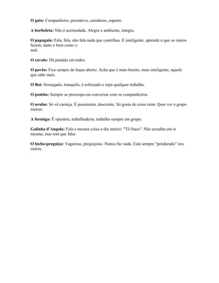 O gato: Companheiro, prestativo, carinhoso, esperto.
A borboleta: Não é acomodada. Alegra o ambiente, integra.
O papagaio: Fala, fala, não fala nada que contribua. É inteligente, aprende o que os outros
fazem, tanto o bem como o
mal.
O cavalo: Dá patadas em todos.
O pavão: Fica sempre de leque aberto. Acha que é mais bonito, mais inteligente, aquele
que sabe mais.
O Boi: Sossegado, tranquilo, é esforçado e topa qualquer trabalho.
O pombo: Sempre se preocupa em conversar com os companheiros.
O urubu: Só vê carniça. É pessimista, descrente. Só gosta de coisa ruim. Quer ver o grupo
morrer.
A formiga: É operária, trabalhadeira, trabalha sempre em grupo.
Galinha d’Angola: Fala a mesma coisa o dia inteiro: "Tô fraco". Não acredita em si
mesma, mas tem que falar.
O bicho-preguiça: Vagaroso, preguiçoso. Nunca faz nada. Está sempre "pendurado" nos
outros.
 