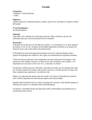 Escudo
Categorias:
- Respeito e Valores Pessoais
- União
Objetivos:
Ajudar as pessoas a explorarem planos, sonhos, jeitos de ser, deixando-se conhecer melhor
pelo grupo.
Nº de Participantes:
até 20 participantes
Material:
Uma folha com o desenho do escudo para cada um e lápis colorido ou giz de cera
suficientes para que as pessoas possam fazer os desenhos.
Desenrolar:
O desenho do escudo deve ser dividido em 5 partes: a 1a utilizando-se a 3a. parte superior
do mesmo; as 2a, 3a, 4a e 5a partes são divididas igualmente dividindo-se em quatro (na
forma de cruz) o que restou abaixo da primeira parte.
O facilitador faz uma motivação inicial (durante cerca de 5 minutos) falando sobre a
riqueza da linguagem dos símbolos e dos signos na comunicação da experiência humana:
"Vamos procurar comunicar coisas importantes da nossa vida através de imagens e não
apenas de coisas faladas. Cada um vai falar de sua vida, dividindo-a em 4 etapas. a. do
nascimento aos seis anos; b. dos 6 aos 14; c. o presente; d o futuro."
Encaminha a reflexão pessoal, utilizando o desenho do escudo, que foi entregue para cada
um. Na parte superior do escudo, cada um deve escrever o seu lema pessoal, ou seja, uma
frase ou palavra que expressem o seu ideal de vida.
Depois, em cada uma das quatro partes do escudo, vai colocar um desenho que expresse
uma vivência importante de cada uma das etapas acima mencionadas.
Quando todos terminarem irão se reunir em equipes de 5 pessoas, onde tentarão agrupar as
reflexões em comum e os desenhos feitos individualmente.
Ao término o facilitador dirige uma discussão sobre as dificuldades encontradas para se
comunicarem dessa forma.
 
