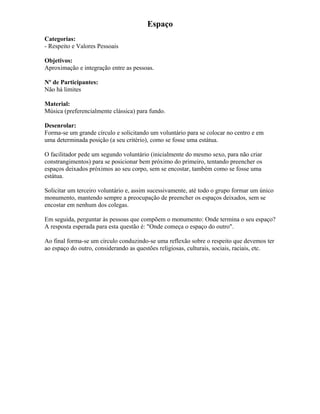 Espaço
Categorias:
- Respeito e Valores Pessoais
Objetivos:
Aproximação e integração entre as pessoas.
Nº de Participantes:
Não há limites
Material:
Música (preferencialmente clássica) para fundo.
Desenrolar:
Forma-se um grande círculo e solicitando um voluntário para se colocar no centro e em
uma determinada posição (a seu critério), como se fosse uma estátua.
O facilitador pede um segundo voluntário (inicialmente do mesmo sexo, para não criar
constrangimentos) para se posicionar bem próximo do primeiro, tentando preencher os
espaços deixados próximos ao seu corpo, sem se encostar, também como se fosse uma
estátua.
Solicitar um terceiro voluntário e, assim sucessivamente, até todo o grupo formar um único
monumento, mantendo sempre a preocupação de preencher os espaços deixados, sem se
encostar em nenhum dos colegas.
Em seguida, perguntar às pessoas que compõem o monumento: Onde termina o seu espaço?
A resposta esperada para esta questão é: "Onde começa o espaço do outro".
Ao final forma-se um círculo conduzindo-se uma reflexão sobre o respeito que devemos ter
ao espaço do outro, considerando as questões religiosas, culturais, sociais, raciais, etc.
 