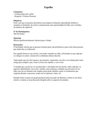 Espelho
Categorias:
- Comunicação não verbal
- Respeito e Valores Pessoais
Objetivos:
Fazer com que as pessoas descubram suas próprias limitações (aprendendo também a
respeitar as limitações do outro) e proporcionar uma oportunidade de lidar com a timidez,
na tentativa de superá-la.
Nº de Participantes:
Não há limites
Material:
Música (preferencialmente clássica) para o fundo.
Desenrolar:
O facilitador solicita que as pessoas formem pares (de preferência, pares entre duas pessoas
que ainda não se conhecem).
Em seguida forma-se um círculo, com todos sentados no chão, solicitando-se que cada par
se coloque no centro e desenvolva a dinâmica abaixo descrita:
Tudo aquilo que um fizer (gestos, movimentos, expressões, etc) deve ser imitado pelo outro
colega que compõe o par, como se fosse um espelho, e vice-versa.
À medida que o processo vai acontecendo, o facilitador deverá anotar, sobre cada par, os
aspectos identificados, tais como: timidez, auto-cobrança, cuidados que devemos ter ao
lidar com um ser humano (um simples gesto pode ofender), quais os sentimentos que
surgiram durante o processo, medo em se expressar, ritmo, etc.
Quando todos os pares do grupo passarem pela execução da dinâmica, forma-se um único
círculo e conduz-se uma discussão dirigida sobre os aspectos levantados.
 