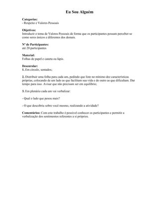 Eu Sou Alguém
Categorias:
- Respeito e Valores Pessoais
Objetivos:
Introduzir o tema de Valores Pessoais de forma que os participantes possam perceber-se
como seres únicos e diferentes dos demais.
Nº de Participantes:
até 20 participantes
Material:
Folhas de papel e caneta ou lápis.
Desenrolar:
1. Em círculo, sentados;
2. Distribuir uma folha para cada um, pedindo que liste no mínimo dez características
próprias, colocando de um lado as que facilitam sua vida e do outro as que dificultam. Dar
tempo para isso. Avisar que não precisam ser em equilíbrio;
3. Em plenário cada um vai verbalizar:
- Qual o lado que pesou mais?
- O que descobriu sobre você mesmo, realizando a atividade?
Comentários: Com este trabalho é possível conhecer os participantes e permitir a
verbalização dos sentimentos referentes a si próprios.
 