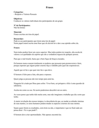 Frases
Categorias:
- Respeito e Valores Pessoais
Objetivos:
Conhecer os valores individuais dos participantes de um grupo.
Nº de Participantes:
Não há limites
Material:
Frases escritas em tiras de papel.
Desenrolar:
Pede-se aos participantes que tirem uma tira de papel.
Neste papel estará escrita uma frase que ele deverá ler e dar a sua opinião sobre ela.
Frases:
Nem todos podem fazer um curso superior. Mas todos podem ter respeito, alta escala de
valores e as qualidades de espírito que são a verdadeira riqueza de qualquer pessoa.
Para que o mal triunfe, basta que o bem fique de braços cruzados.
Os homens nunca usaram totalmente os poderes que possuem para promoverem o bem,
porque esperam que algum poder externo faça o trabalho pelo qual são responsáveis.
Aquele que só faz o que quer raro faz o que deve.
O homem é feito para a luta, não para o repouso.
Quem julga as pessoas não tem tempo para amá-las.
Ninguém foi criado por Deus para sofrer. Viver bem, ser próspero e feliz é uma questão de
sabedoria.
Aceita-me como eu sou. Só assim poderemos descobrir um ao outro.
As vezes penso que tenho tido muita sorte, mas não imaginam o trabalho que dá a sorte que
tenho.
A maior revolução dos nossos tempos é a descoberta de que, ao mudar as atitudes internas
de suas mentes, os seres humanos podem mudar os aspectos externos de suas mentes.
Sejam quais forem os resultados, com êxito ou não, o importante é que no final cada um
possa dizer : Fiz o que pude!?.
O homem deve criar oportunidades. Não apenas encontrá-las.
 