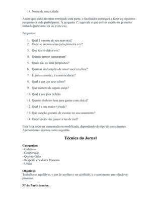 14. Nome de uma cidade
Assim que todos tiverem terminado esta parte, o facilitador começará a fazer as seguintes
perguntas a cada participante. À pergunta 1ª, equivale o que estiver escrito na primeira
linha da parte anterior do exercício.
Perguntas:
1. Qual é o nome do seu noivo(a)?
2. Onde se encontraram pela primeira vez?
3. Que idade ele(a) tem?
4. Quanto tempo namoraram?
5. Quais são os seus propósitos?
6. Quantas declarações de amor você recebeu?
7. É pretensioso(a), é convencido(a)?
8. Qual a cor dos seus olhos?
9. Que número de sapato calça?
10. Qual é seu pior defeito
11. Quanto dinheiro tem para gastar com ele(a)?
12. Qual é a sua maior virtude?
13. Que canção gostaria de escutar no seu casamento?
14. Onde vocês vão passar a lua de mel?
Esta lista pode ser aumentada ou modificada, dependendo do tipo de participantes.
Apresentamos apenas como sugestão.
Técnica do Jornal
Categorias:
- Coletivos
- Cooperação
- Quebra-Gelo
- Respeito e Valores Pessoais
- União
Objetivos:
Trabalhar o equilíbrio, o ato de acolher e ser acolhido, e o sentimento em relação ao
próximo.
Nº de Participantes:
 