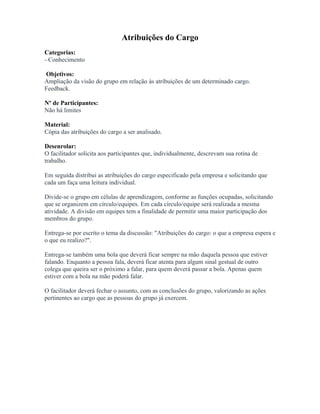 Atribuições do Cargo
Categorias:
- Conhecimento
Objetivos:
Ampliação da visão do grupo em relação às atribuições de um determinado cargo.
Feedback.
Nº de Participantes:
Não há limites
Material:
Cópia das atribuições do cargo a ser analisado.
Desenrolar:
O facilitador solicita aos participantes que, individualmente, descrevam sua rotina de
trabalho.
Em seguida distribui as atribuições do cargo especificado pela empresa e solicitando que
cada um faça uma leitura individual.
Divide-se o grupo em células de aprendizagem, conforme as funções ocupadas, solicitando
que se organizem em círculo/equipes. Em cada círculo/equipe será realizada a mesma
atividade. A divisão em equipes tem a finalidade de permitir uma maior participação dos
membros do grupo.
Entrega-se por escrito o tema da discussão: "Atribuições do cargo: o que a empresa espera e
o que eu realizo?".
Entrega-se também uma bola que deverá ficar sempre na mão daquela pessoa que estiver
falando. Enquanto a pessoa fala, deverá ficar atenta para algum sinal gestual de outro
colega que queira ser o próximo a falar, para quem deverá passar a bola. Apenas quem
estiver com a bola na mão poderá falar.
O facilitador deverá fechar o assunto, com as conclusões do grupo, valorizando as ações
pertinentes ao cargo que as pessoas do grupo já exercem.
 