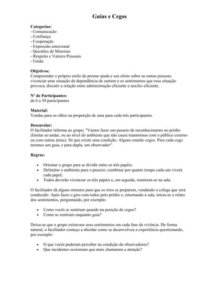 Guias e Cegos
Categorias:
- Comunicação
- Confiança
- Cooperação
- Expressão emocional
- Questões de Minorias
- Respeito e Valores Pessoais
- União
Objetivos:
Compreender o próprio estilo de prestar ajuda e seu efeito sobre as outras pessoas;
vivenciar uma situação de dependência de outrem e os sentimentos que essa situação
provoca; discutir a relação entre administração eficiente e auxilio eficiente.
Nº de Participantes:
de 6 a 30 participantes
Material:
Vendas para os olhos na proporção de uma para cada três participantes.
Desenrolar:
O facilitador informa ao grupo; "Vamos fazer um passeio de reconhecimento no prédio
(limitar ao andar, ou ao nível do ambiente que não cause transtornos com o público externo
ou com outras áreas). Só que existe uma condição: Alguns estarão cegos. Para cada cego
teremos um guia, e para dupla, um observador".
Regras:
• Orientar o grupo para se dividir entre os três papéis;
• Delimitar o ambiente para o passeio; combinar por quanto tempo cada um viverá
cada papel;
• Todos deverão vivenciar os três papéis e, em seguida, reunirem-se na sala.
O facilitador dá alguns minutos para que os trios se preparem, vendando o colega que será
conduzido. Após fazer o giro com todos pelo prédio e, retornando à sala, inicia-se o relato
dos sentimentos, perguntando, por exemplo:
• Como vocês se sentiram quando na posição de cegos?
• Como se sentiram enquanto guia?
Deixa-se que o grupo extravase seus sentimentos em cada fase da vivência. De forma
natural, o facilitador começa a abordar como se desenvolveu a experiência questionando,
por exemplo:
• O que vocês puderam perceber na condição de observadores?
• Que incidentes ocorreram que mais chamaram a atenção?
 