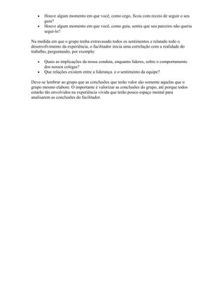 • Houve algum momento em que você, como cego, ficou com receio de seguir o seu
guia?
• Houve algum momento em que você, como guia, sentiu que seu parceiro não queria
segui-lo?
Na medida em que o grupo tenha extravasado todos os sentimentos e relatado todo o
desenvolvimento da experiência, o facilitador inicia uma correlação com a realidade do
trabalho, perguntando, por exemplo:
• Quais as implicações da nossa conduta, enquanto líderes, sobre o comportamento
dos nossos colegas?
• Que relações existem entre a liderança. e o sentimento da equipe?
Deve-se lembrar ao grupo que as conclusões que terão valor são somente aquelas que o
grupo mesmo elabore. O importante é valorizar as conclusões do grupo, até porque todos
estarão tão envolvidos na experiência vivida que terão pouco espaço mental para
analisarem as conclusões do facilitador.
 